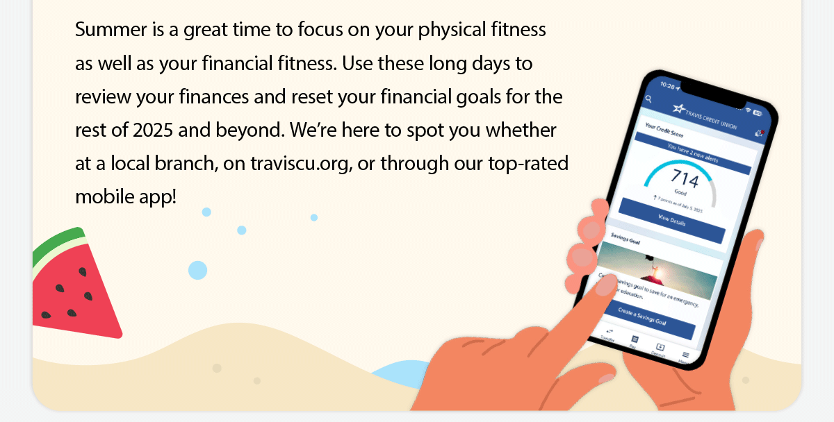 Summer is a great time to focus on your physical fitness as well as your financial fitness. Use these long days to review your finances and reset your financial goals for the rest of 2025 and beyond. We’re here to spot you whether at a local branch, on traviscu.org, or through our top-rated mobile app!
